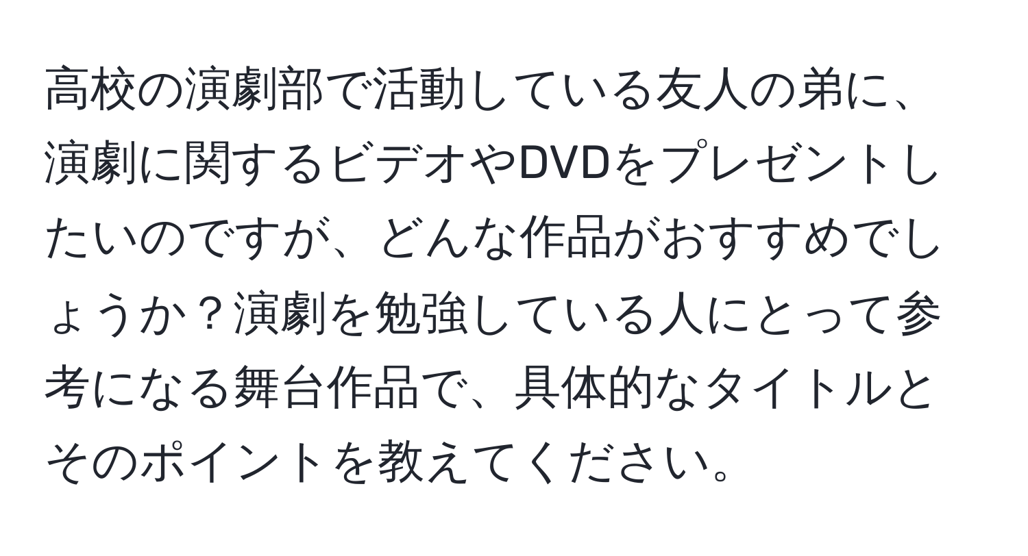 高校の演劇部で活動している友人の弟に、演劇に関するビデオやDVDをプレゼントしたいのですが、どんな作品がおすすめでしょうか？演劇を勉強している人にとって参考になる舞台作品で、具体的なタイトルとそのポイントを教えてください。