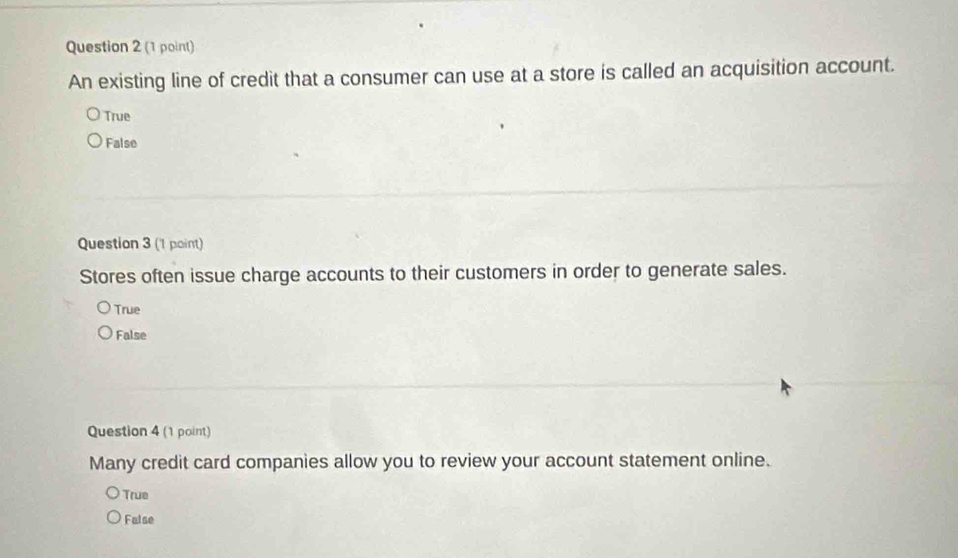 An existing line of credit that a consumer can use at a store is called an acquisition account.
True
False
Question 3 ('1 point)
Stores often issue charge accounts to their customers in order to generate sales.
True
False
Question 4 (1 point)
Many credit card companies allow you to review your account statement online.
True
False