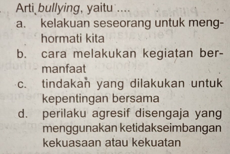 Arti bullying, yaitu ....
a. kelakuan seseorang untuk meng-
hormati kita
b. cara melakukan kegiatan ber-
manfaat
c. tindakan yang dilakukan untuk
kepentingan bersama
d. perilaku agresif disengaja yang
menggunakan ketidakseimbangan
kekuasaan atau kekuatan