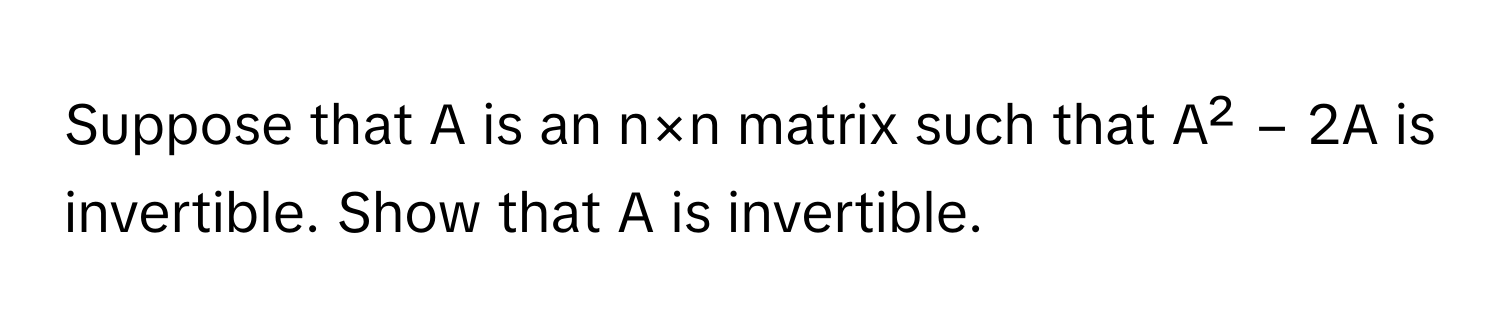 Suppose that A is an n×n matrix such that A² − 2A is invertible. Show that A is invertible.