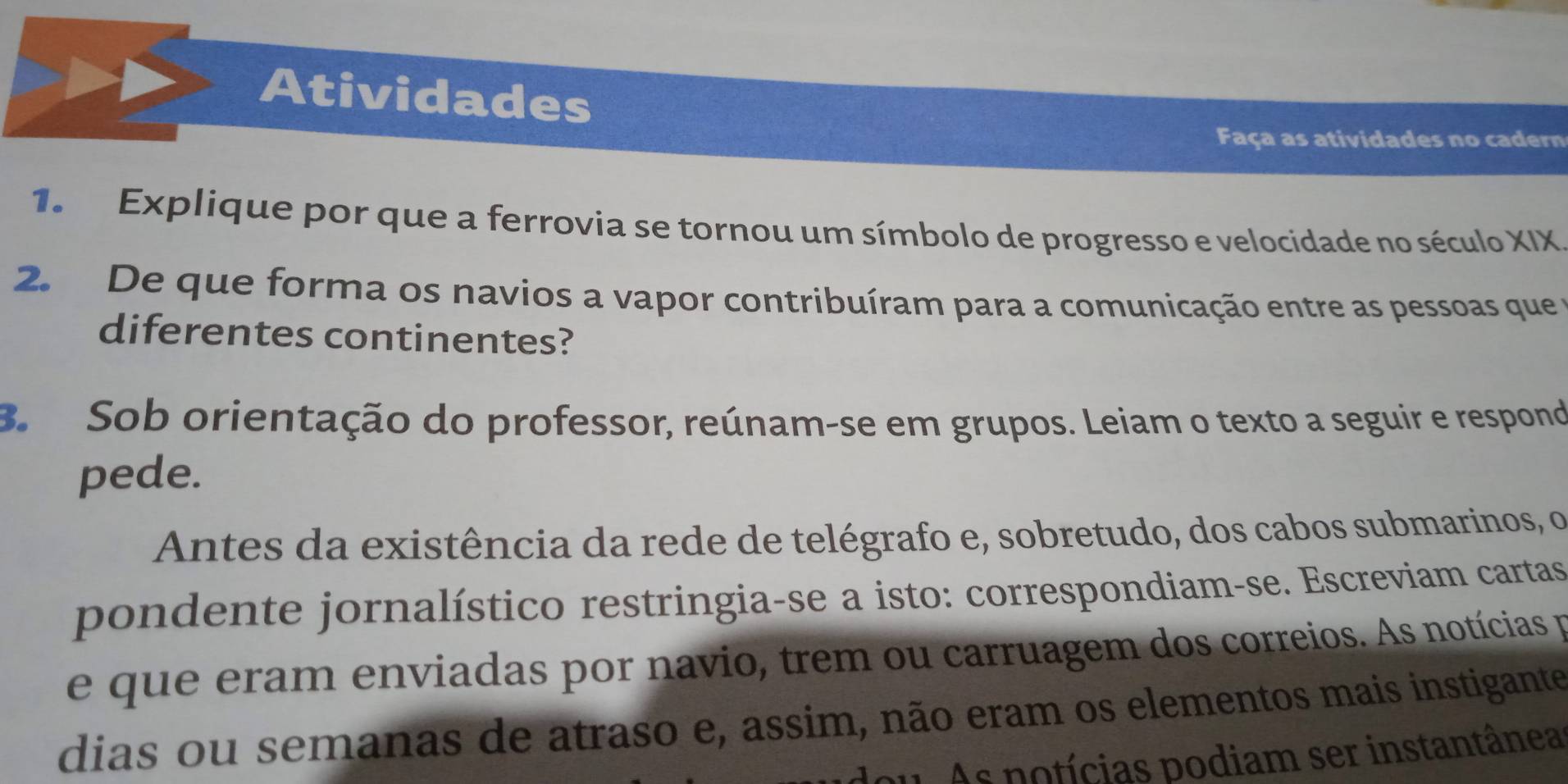 Atividades 
Faça as atividades no cadern 
1. Explique por que a ferrovia se tornou um símbolo de progresso e velocidade no século XIX 
2. De que forma os navios a vapor contribuíram para a comunicação entre as pessoas que 
diferentes continentes? 
B. Sob orientação do professor, reúnam-se em grupos. Leiam o texto a seguir e respond 
pede. 
Antes da existência da rede de telégrafo e, sobretudo, dos cabos submarinos, o 
pondente jornalístico restringia-se a isto: correspondiam-se. Escreviam cartas 
e que eram enviadas por navio, trem ou carruagem dos correios. As notícias p 
dias ou semanas de atraso e, assim, não eram os elementos mais instigante 
u As potícias podiam ser instantânea