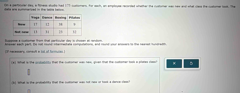 On a particular day, a fitness studio had 175 customers. For each, an employee recorded whether the customer was new and what class the customer took. The 
data are summarized in the table below. 
Suppose a customer from that particular day is chosen at random. 
Answer each part. Do not round intermediate computations, and round your answers to the nearest hundredth. 
(If necessary, consult a list of formulas.) 
(a) What is the probability that the customer was new, given that the customer took a pilates class? × 
(b) What is the probability that the customer was not new or took a dance class?