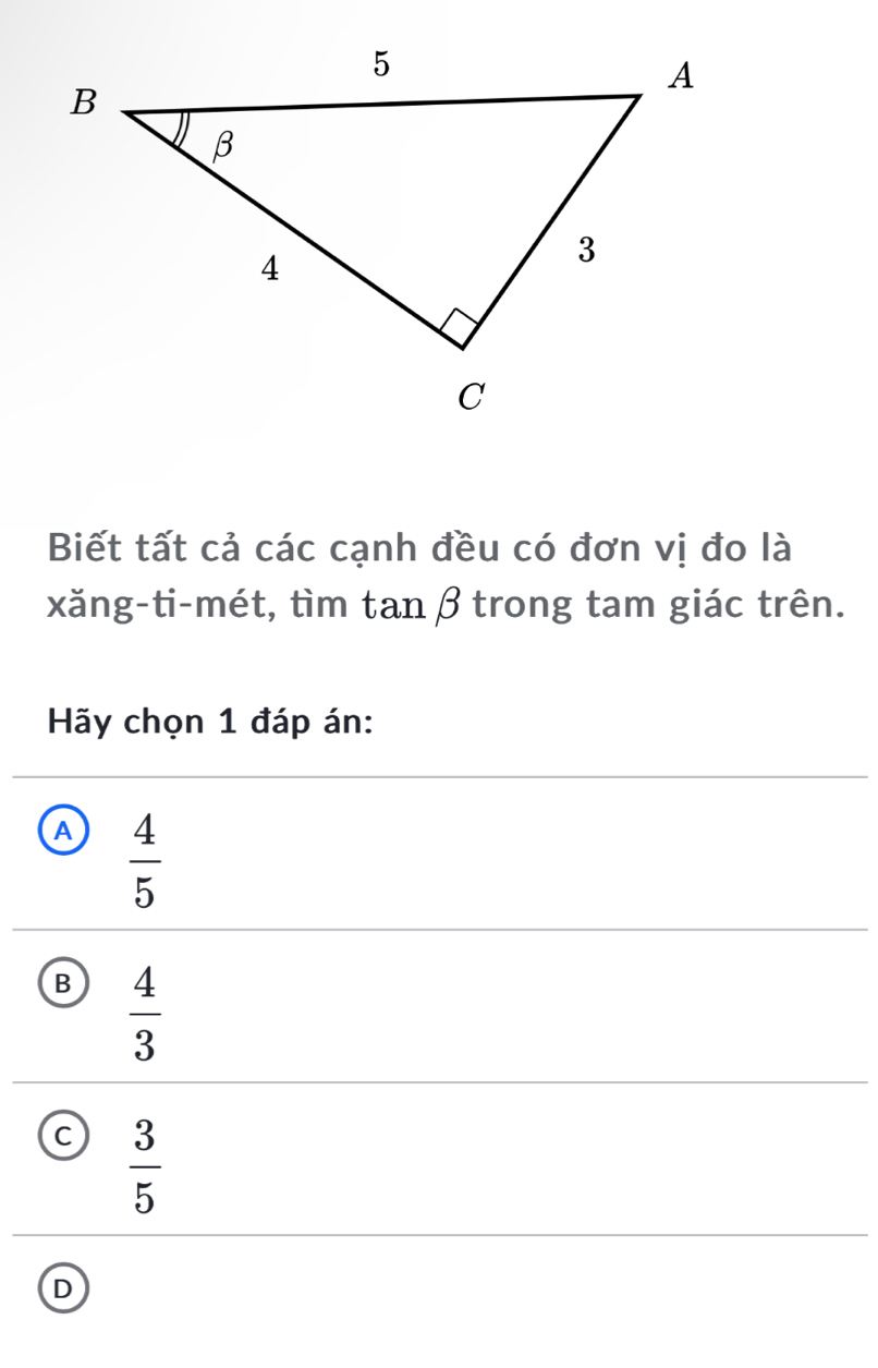 Biết tất cả các cạnh đều có đơn vị đo là
xăng-ti-mét, tìm tanβ trong tam giác trên.
Hãy chọn 1 đáp án:
A  4/5 
B  4/3 
 3/5 
D