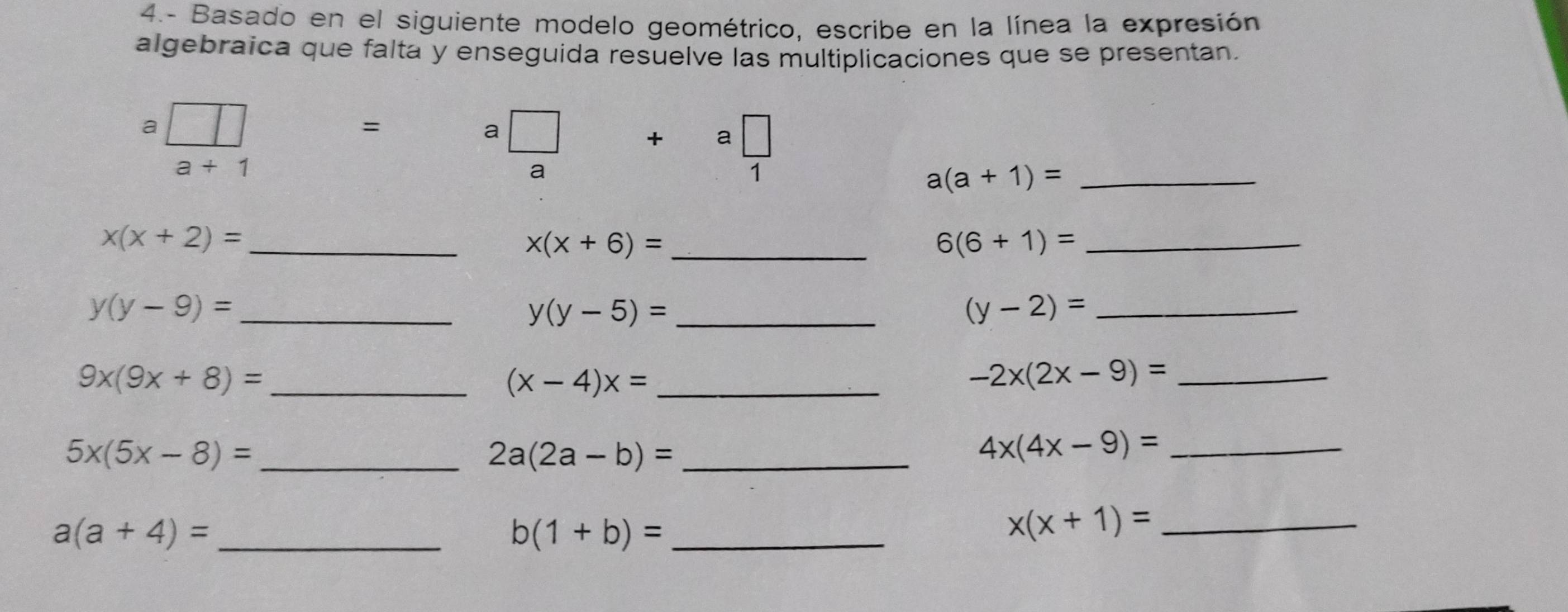 4.- Basado en el siguiente modelo geométrico, escribe en la línea la expresión 
algebraica que falta y enseguida resuelve las multiplicaciones que se presentan. 
a 
= 
a
a+1
a
a□
a(a+1)= _
x(x+2)= _ 
_ x(x+6)=
_ 6(6+1)=
y(y-9)= _ 
_ y(y-5)=
_ (y-2)=
_ 9x(9x+8)=
_ (x-4)x=
_ -2x(2x-9)=
_ 5x(5x-8)=
_ 2a(2a-b)=
_ 4x(4x-9)=
a(a+4)= _
b(1+b)= _
x(x+1)= _