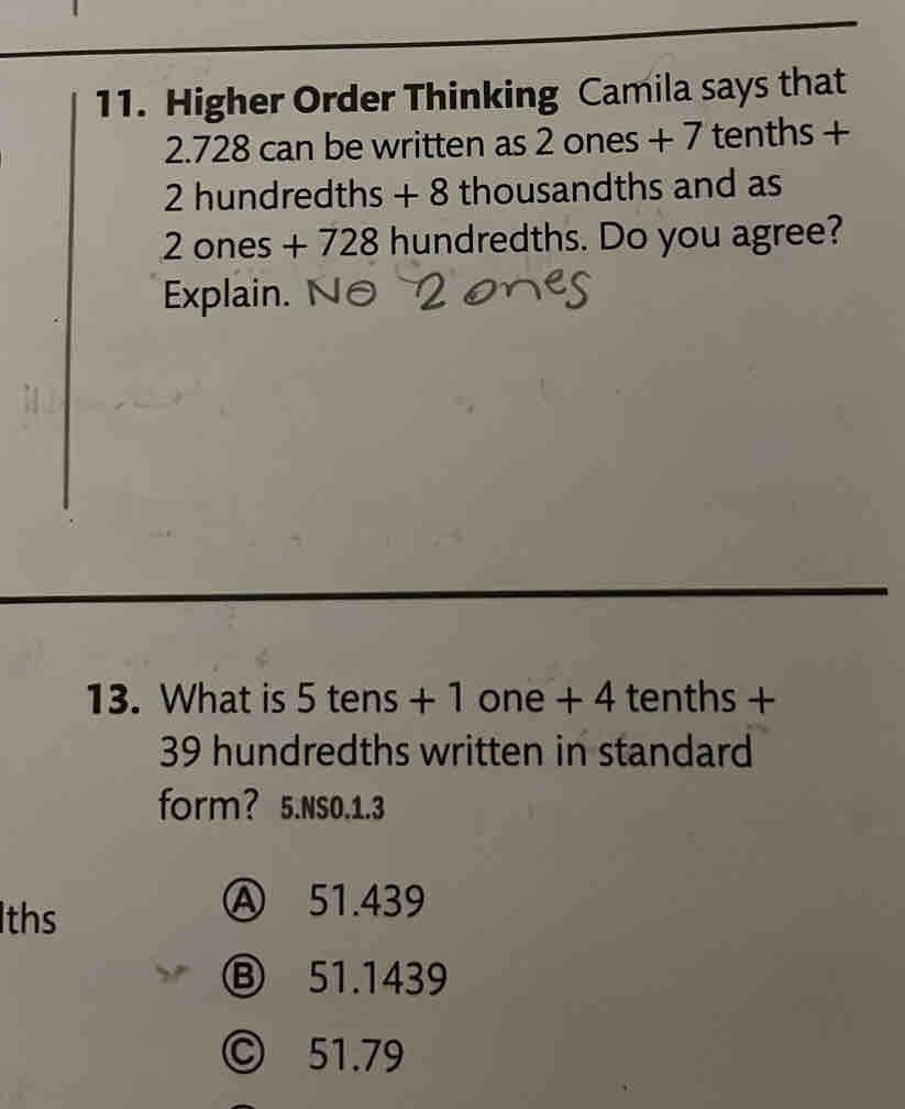 Higher Order Thinking Camila says that
2.728 can be written as 2 ones + 7 tenths +
2 hundredths + 8 thousandths and as
2 ones + 728 hundredths. Do you agree?
Explain.
13. What is 5 tens + 1 one + 4 tenths +
39 hundredths written in standard
form? 5.NS0. 1.3
Iths
Ⓐ 51.439
Ⓑ 51.1439
© 51.79