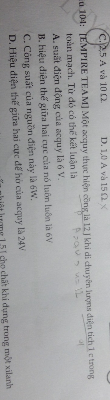 C. 2,5 A và 10 Ω. D. 1,0 A và 15 Ω.
iu 104: [EMPIRE TEAM] Một acquy thực hiện cồng là 12 J khi di chuyên lượns điện tích 1 c trong
toàn mạch. Từ đó có thể kết luận là
A. suất điện động của acquy là 6 V.
B. hiệu điện thế giữa hai cực của nó luôn luôn là 6V
C. Công suất của nguồn điện này là 6W.
D. Hiệu điện thế giữa hai cực để hở của acquy là 24V
li ộ t lượng 1.5 I cho chất khí đựng trong một xilanh
