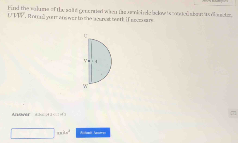 snow Examples 
Find the volume of the solid generated when the semicircle below is rotated about its diameter,
overline UVW. Round your answer to the nearest tenth if necessary. 
Answer Attempt 2 out of 2
□ units^3 Submit Answer