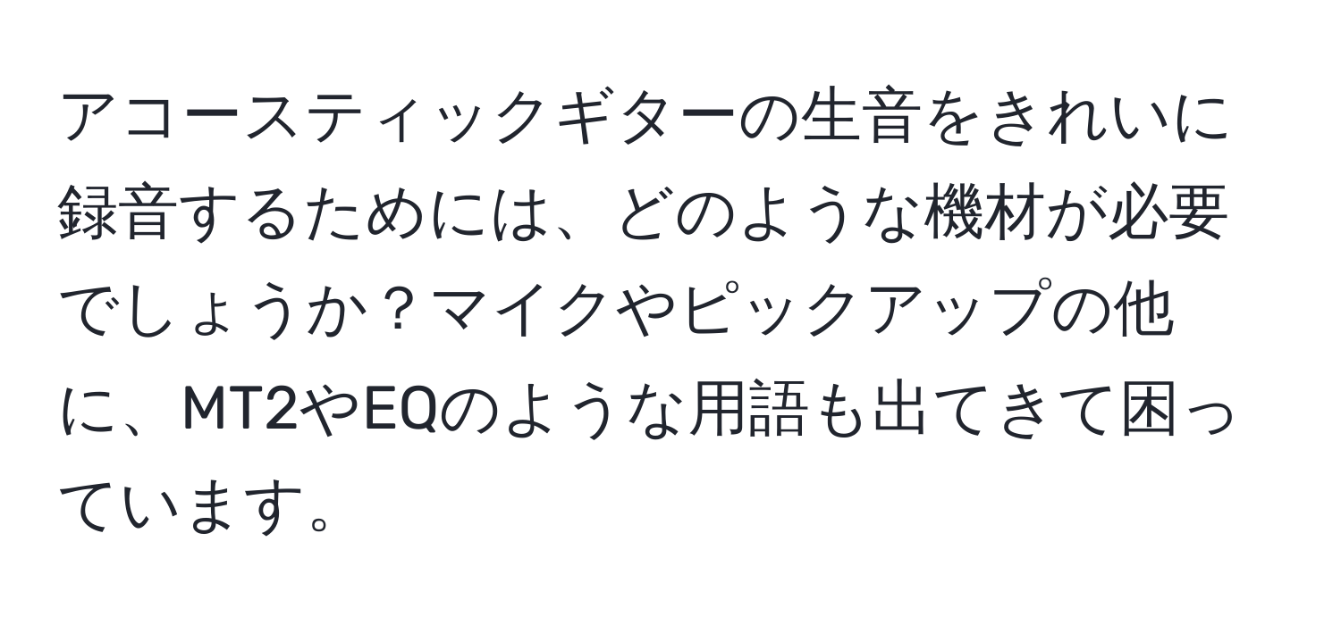 アコースティックギターの生音をきれいに録音するためには、どのような機材が必要でしょうか？マイクやピックアップの他に、MT2やEQのような用語も出てきて困っています。