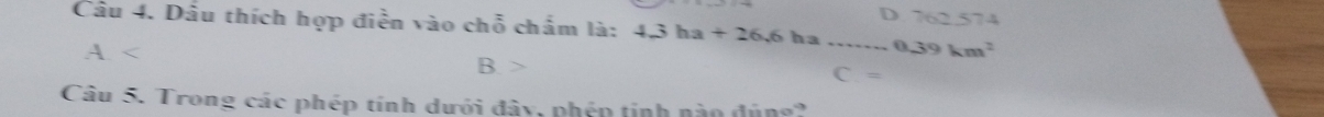 D 762.574
Câu 4. Dầu thích hợp điễn vào chỗ chấm là: 4.3ha+26.6 ha _0 39km^2
A. C. =
B.
Câu 5. Trong các phép tính dưới đây, phép tinh nào đúng?