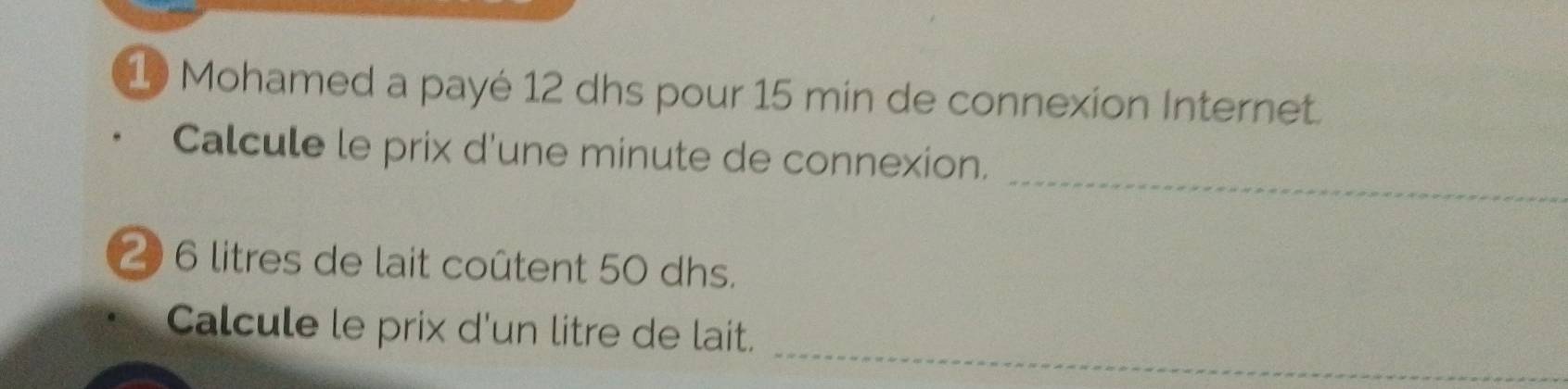 Mohamed a payé 12 dhs pour 15 min de connexion Internet. 
_ 
Calcule le prix d'une minute de connexion.
20 6 litres de lait coûtent 50 dhs. 
_ 
Calcule le prix d'un litre de lait.