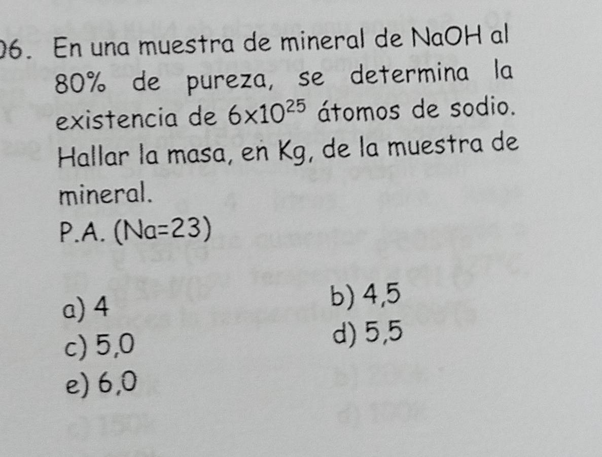 En una muestra de mineral de NaOH al
80% de pureza, se determina la
existencia de 6* 10^(25) átomos de sodio.
Hallar la masa, en Kg, de la muestra de
mineral.
P.A. (Na=23)
a) 4
b) 4,5
c) 5,0
d) 5,5
e) 6,0