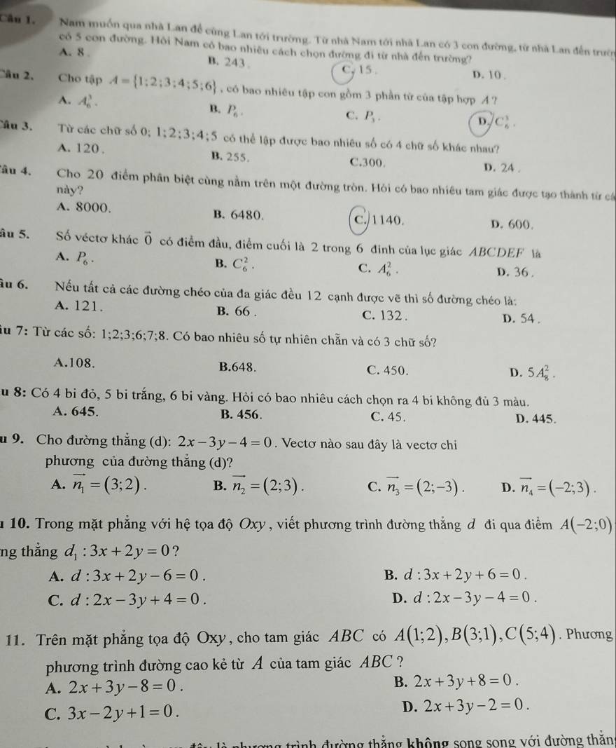 Nam muốn qua nhà Lan để cùng Lan tới trường. Từ nhà Nam tới nhà Lan có 3 con đường, từ nhà Lan đến trườn
có 5 con đường. Hồi Nam có bao nhiêu cách chọn đường đi từ nhà đến trường?
A. 8 . B. 243 . D. 10 .
C, 15 .
Câu 2. Cho tập A= 1:2;3:4;5;6 có bao nhiêu tập con gồm 3 phần từ của tập hợp イ ?
A. A_6^(3. P_6).
B.
C. P_3.
D. C_6^(1.
Câu 3. Từ các chữ số 0; 1:2:3:4:5 có thể lập được bao nhiêu số có 4 chữ số khác nhau?
A. 120 . B. 255. C.300. D. 24 .
âu 4. Cho 20 điểm phân biệt cùng nằm trên một đường tròn. Hỏi có bao nhiêu tam giác được tạo thành từ cá
này?
A. 8000. B. 6480. C./1140.
D. 600.
âu 5. Số véctơ khác vector 0) có điểm đầu, điểm cuối là 2 trong 6 đinh của lục giác ABCDEF là
A. P_6.
B. C_6^(2.
C. A_6^2. D. 36 .
âu 6. Nếu tất cả các đường chéo của đa giác đều 12 cạnh được vẽ thì số đường chéo là:
A. 121. B. 66 . C. 132 . D. 54 .
iu 7: Từ các số: 1;2;3;6;7;8 3. Có bao nhiêu số tự nhiên chẵn và có 3 chữ số?
A.108. B.648. C. 450. D. 5A_8^2.
u 8: Có 4 bi đỏ, 5 bi trắng, 6 bi vàng. Hỏi có bao nhiêu cách chọn ra 4 bi không đủ 3 màu.
A. 645. B. 456. C. 45. D. 445.
u 9. Cho đường thẳng (d): 2x-3y-4=0. Vectơ nào sau đây là vectơ chi
phương của đường thẳng (d)?
A. vector n_1)=(3;2). B. vector n_2=(2;3). C. vector n_3=(2;-3). D. vector n_4=(-2;3).
u 10. Trong mặt phẳng với hệ tọa độ Oxy , viết phương trình đường thẳng đ đi qua điểm A(-2;0)
ng thắng d_1:3x+2y=0 ?
A. d:3x+2y-6=0. B. d:3x+2y+6=0.
C. d:2x-3y+4=0. D. d:2x-3y-4=0.
11. Trên mặt phẳng tọa độ Oxy, cho tam giác ABC có A(1;2),B(3;1),C(5;4). Phương
phương trình đường cao kẻ từ A của tam giác ABC ?
A. 2x+3y-8=0.
B. 2x+3y+8=0.
C. 3x-2y+1=0.
D. 2x+3y-2=0.
đường thẳng không song song với đường thăng