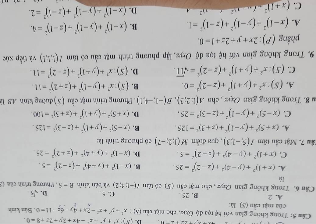 y+22+2=0. D. (S):x^2+y^2+z^2-4x+2y+2z+8=0.
Câu 5: Trong không gian với hệ tọa độ Oxyz, cho mặt cầu (S) : x^2+y^2+z^2-2x+4y-6z-11=0. Bán kính
của mặt cầu (S) là:
2
A. 2 . B. 25 . C. 5 . D. sqrt(5).
Câu 6. Trong không gian Oxyz , cho mặt cầu (S) có tâm I(-1;4;2) và bán kính R=5. Phương trình của (.
là
A. (x+1)^2+(y-4)^2+(z-2)^2=25. B. (x-1)^2+(y+4)^2+(z-2)^2=5.
C. (x+1)^2+(y-4)^2+(z-2)^2=5. D. (x-1)^2+(y+4)^2+(z+2)^2=25.
Tâu 7. Mặt cầu tâm I(5;-1;3) , qua điểm M(1;2;-7) có phương trình là:
A. (x+5)^2+(y-1)^2+(z+3)^2=125. B. (x-5)^2+(y+1)^2+(z-3)^2=125.
C. (x-5)^2+(y-1)^2+(z-3)^2=25. D. (x+5)^2+(y+1)^2+(z+3)^2=100.
u 8. Trong không gian Oxyz , cho A(1;2;3),B(-1;-4;1). Phương trình mặt cầu (S) đường kính AB là
A. (S):x^2+(y+1)^2+(z-2)^2=0. B. (S):x^2+(y-1)^2+(z+2)^2=11.
D.
C. (S):x^2+(y+1)^2+(z-2)^2=sqrt(11). (S):x^2+(y+1)^2+(z-2)^2=11.
9. Trong không gian với hệ tọa độ Oxyz, lập phương trình mặt cầu có tâm I(1;1;1) và tiếp xúc
phẳng (P): 2x+y+2z+1=0.
A. (x-1)^2+(y-1)^2+(z-1)^2=1. B. (x-1)^2+(y-1)^2+(z-1)^2=4.
C. (x+1)^2+(x+1)^2 2
D. (x-1)^2+(y-1)^2+(z-1)^2=2.