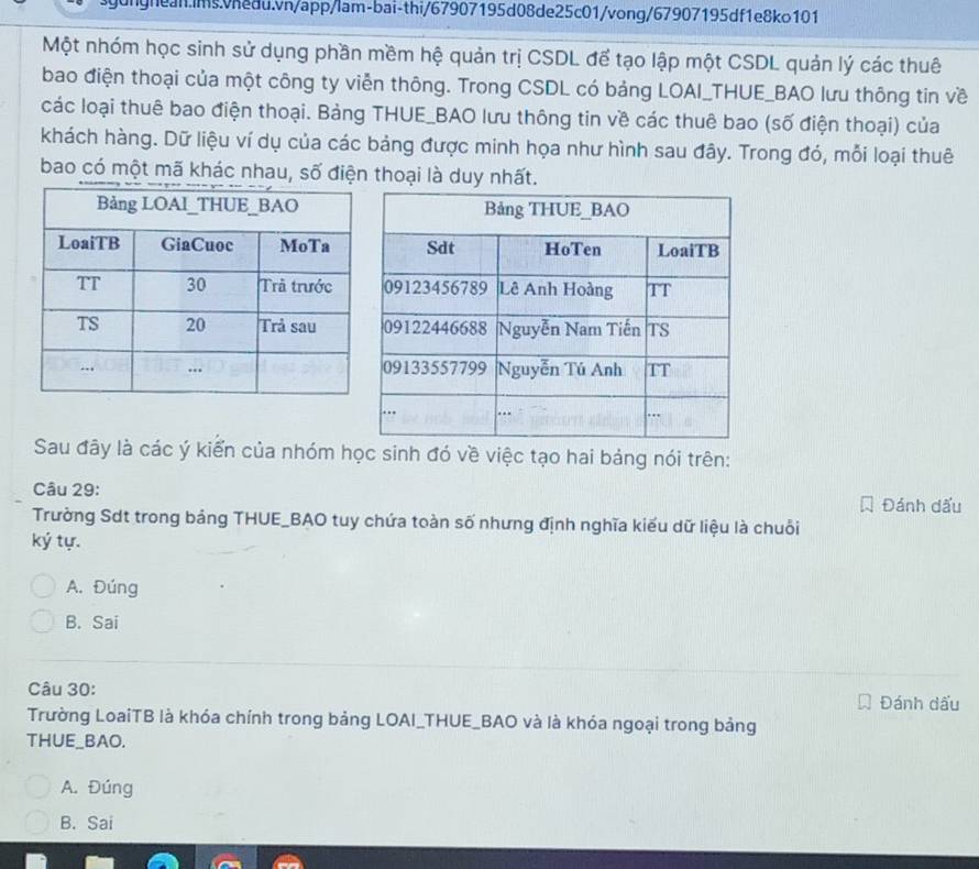 Một nhóm học sinh sử dụng phần mềm hệ quản trị CSDL để tạo lập một CSDL quản lý các thuê
bao điện thoại của một công ty viễn thông. Trong CSDL có bảng LOAI_THUE_BAO lưu thông tin về
các loại thuê bao điện thoại. Bảng THUE_BAO lưu thông tin về các thuê bao (số điện thoại) của
khách hàng. Dữ liệu ví dụ của các bảng được minh họa như hình sau đây. Trong đó, mỗi loại thuê
bao có một mã khác nhau, số điện thoại là duy nhất.
Sau đây là các ý kiển của nhóm học sinh đó về việc tạo hai bảng nói trên:
Câu 29: Đánh dấu
Trưởng Sdt trong bảng THUE_BAO tuy chứa toàn số nhưng định nghĩa kiểu dữ liệu là chuỗi
ký tự.
A. Đúng
B. Sai
Câu 30: Đánh dấu
Trường LoaiTB là khóa chính trong bảng LOAI_THUE_BAO và là khóa ngoại trong bảng
THUE_BAO.
A. Đúng
B. Sai