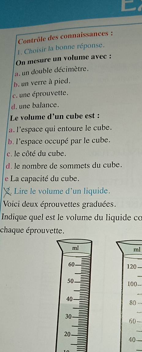 Contrôle des connaissances :
1. Choisir la bonne réponse.
On mesure un volume avec :
a. un double décimètre.
b. un verre à pied.
c une éprouvette.
d. une balance.
Le volume d’un cube est :
a. l’espace qui entoure le cube.
b. l'espace occupé par le cube.
c. le côté du cube.
d. le nombre de sommets du cube.
e La capacité du cube.
. Lire le volume d’un liquide.
Voici deux éprouvettes graduées.
Indique quel est le volume du liquide co
chaque éprouvette.
ml
120
100
80
60
40