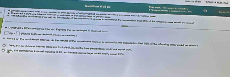 ema alien T/01/24.9:35 AM
Thes rest 00 poeciso pest
Question 8 of 20 This question is sonts oois tlo
Swami
A genetic expertment with pess resulted in one semple of offspring that consisted of 445 green pass and 157 yellow pass.
#. Construct a 90% confidence interval to selimate of the percentage of yellow pess.
b. Besed on the confidence Intannal, do the results of the experiment appear to contredict the expectation that 25% of the oftspring peas would be yellow?
a. Construct a 90% confidence interval, Exprees the percentages in decinal form.
□ (Round to three decimal places as needed.)
b. Based on the confidence interval, do the results of the experiment appear to contredict the expectation that 25% of the oftspring pess would be yellow?
Yes, the confidence interval does not include 0.25, so the true percentage could not equal 25%
No, the confidence interval includes 0.25, so the true percentage could seailly equel 25%