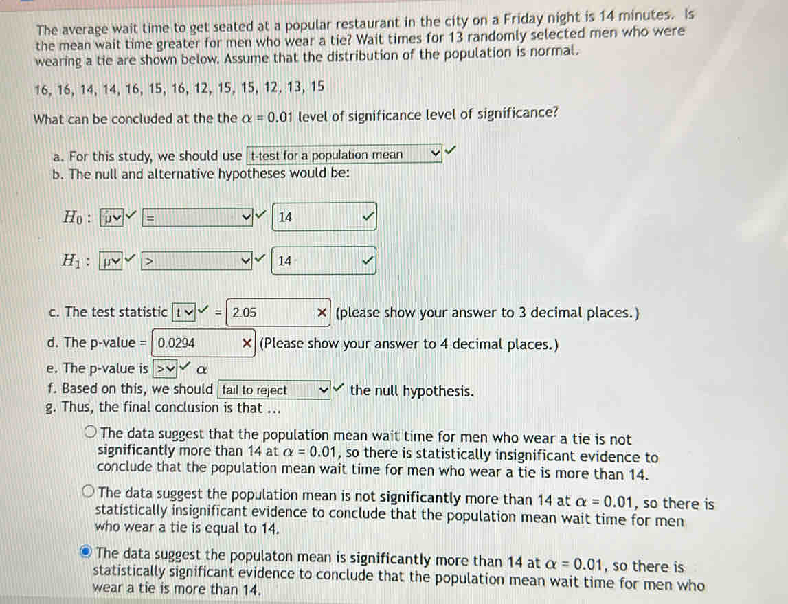 The average wait time to get seated at a popular restaurant in the city on a Friday night is 14 minutes. Is
the mean wait time greater for men who wear a tie? Wait times for 13 randomly selected men who were
wearing a tie are shown below. Assume that the distribution of the population is normal.
16, 16, 14, 14, 16, 15, 16, 12, 15, 15, 12, 13, 15
What can be concluded at the the alpha =0.01 level of significance level of significance?
a. For this study, we should use t-test for a population mean
b. The null and alternative hypotheses would be:
Ho : 14
H_1 :
14
c. The test statistic tvee =2.05 × (please show your answer to 3 decimal places.)
d. The p-value = 0 0204 × (Please show your answer to 4 decimal places.)
e. The p -value is α
f. Based on this, we should fail to reject the null hypothesis.
g. Thus, the final conclusion is that ...
The data suggest that the population mean wait time for men who wear a tie is not
significantly more than 14 at alpha =0.01 , so there is statistically insignificant evidence to
conclude that the population mean wait time for men who wear a tie is more than 14.
The data suggest the population mean is not significantly more than 14 at alpha =0.01 , so there is
statistically insignificant evidence to conclude that the population mean wait time for men
who wear a tie is equal to 14.
The data suggest the populaton mean is significantly more than 14 at alpha =0.01 , so there is
statistically significant evidence to conclude that the population mean wait time for men who
wear a tie is more than 14.