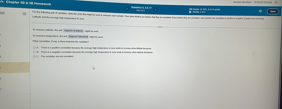 christian benefield 10/24/24 11:16 AM
rk: Chapter 5D & 5E Homework Question 5, 5.E.17 Save
Part 3 of 3 HW Score: 53.33%, 8 of 15 points
Points: 2 of 3
ist For the following pair of variables, state the units that might be used to measure each variable. Then state whether you believe that they are correlated. If you belleve they are correlated, state whether the correlation is positive or negative. Explain your reasoning
Latitude and the average high temperature in June
To measure latitude, the unit degrees of latitude might be used.
To measure temperature, the unit degrees Fahrenheit might be used.
What correlation, if any, is there between the variables?
A. There is a positive correlation because the average high temperature in June tends to increase when latitude increases
B. There is a negative correlation because the average high temperature in June tends to increase when latitude decreases
C. The variables are not correlated