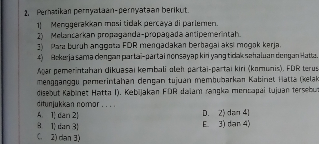 Perhatikan pernyataan-pernyataan berikut.
1) Menggerakkan mosi tidak percaya di parlemen.
2) Melancarkan propaganda-propagada antipemerintah.
3) Para buruh anggota FDR mengadakan berbagai aksi mogok kerja.
4) Bekerja sama dengan partai-partai nonsayap kiri yang tidak sehaluan dengan Hatta.
Agar pemerintahan dikuasai kembali oleh partai-partai kiri (komunis), FDR terus
mengganggu pemerintahan dengan tujuan membubarkan Kabinet Hatta (kelak
disebut Kabinet Hatta I). Kebijakan FDR dalam rangka mencapai tujuan tersebut
ditunjukkan nomor . . . .
A. 1) dan 2) D. 2) dan 4)
B. 1) dan 3) E. 3) dan 4)
C. 2) dan 3)