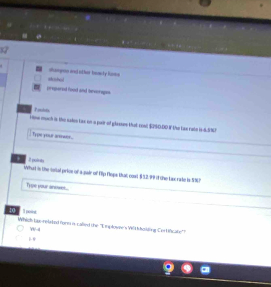 shampoo and other beauty items
atishol
prepared food and beverages
2 pulots
How much is the sales tax on a pair of glasses that cost $250.00 if the tax rate is 6.5%?
Type your answer...
. 2 points
What is the total price of a pair of flip flops that cost $12.99 if the tax rate is 5%?
Type your anxwer...
40 1 point
Which tax-related form is called the "Employee's Withholding Certificate"?
W-4
1-9