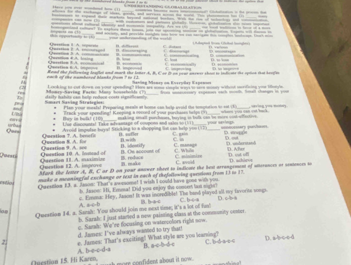 the numbered blanks from 1 to 6  
Have you aver wondered how (1) _UNDERSTANDING GLOBALIZ.ATION
countries beccme move interconnactet? Cilebalization is the procsss that
allows for the iaishange of ideas, goods, and services across the world. This phinomeson his Cr may
companies can now (3) hosinesses to expand their markets beyond national borders. With the rise of tubnology and communiation.
_with custorers and parters globally. However, globalization also caises isportaes
questious about culural identity and economic inequality. Are w= (4) our losal traditions in favor of a mees
homogen ized culture? To explore these issues, join our upcoming semmar on globalization. Expets will discus its
this oppartunity to (6) Impacts on (5) and society, and provide insights into how we can navigate this comples landocipe. Dos't miss
_your understanding of the world! (Adapted from Global insights)
Question 2: A. encouraged Question 1: A. separate B. different B. discouraging C. distam C. discourage D. verious
Question 4:A. losing Question 3: A. communicate B. communicates B. lose C. communicating C. lost D. encourages D. communination D. to lose
- Question 6:A. improve Question 5:A. economical B. improved B. economic C. economically C. improving D. economies D. to improve
Read the following leaflet and mark the letter A, B, C or D on your answer sheet to indicate the option that bestfits
each of the numbered blanks from 7 to 12.
Hi Saving Money on Everyday Expenses
(2( Looking to cut down on your spending? Here are some simple ways to save money without sacrificing your lifestyle
res Money-Saving Facts: Many households (7)
To daily habits can help reduce costs significantly._ from unnecessary expenses each month. Small changes in your
pro Smart Saving Strategies:
and Plan your meals! Preparing meals at home can help avoid the temptation to eat (8) _, saving you money.
Ulis Track your spending! Keeping a record of your purchases helps (9)
envír Buy in bulk! (10)_ making small purchases, buying in bulk can be more cost-effective. where you can cut back.
urban
Use discounts! Take advantage of coupons and sales to (11)_ your savings.
Quest Avoid impulse buys! Sticking to a shopping list can help you (12) C. gain _unnecessary purchases. D. struggle
Question 7. A. benefit B. suffer
Question 8. A. for B.with C. in D. out
Question 9. A. scc B. identify C. manage D. understand
Questä Question 10. A. Instead of B. On account of C. While C. minimize D. After D. cut off
Question 11. A. maximize B. reduce
Question 12. A. improve B. make C. avoid D. achieve
Mark the letter A, B, C or D on your answer sheet to indicate the best arrangement of utterances or sentences to
estion
make a meaningful exchange or text in each of thefollowing questions from 13 to 17.
Question 13. a. Jason: That’s awesome! I wish I could have gone with you.
b. Jason: Hi, Emma! Did you enjoy the concert last night?
c. Emma: Hey, Jason! It was incredible! The band played all my favorite songs.
A. a-c-b B. b-a-c C. b-c-a D. c-b-a
ion
Question 14. a. Sarah: You should join me next time; it’s a lot of fun!
b. Sarah: I just started a new painting class at the community center.
c. Sarah: We’re focusing on watercolors right now.
d. James: I’ve always wanted to try that!
e. James: That’s exciting! What style are you learning?
2. C. b-d-a-c-c D. a-b-c-e-d
A. b-e-c-d-a B. a-c-b-d-c
Question 15. Hi Karen,
sh more confident about it now.