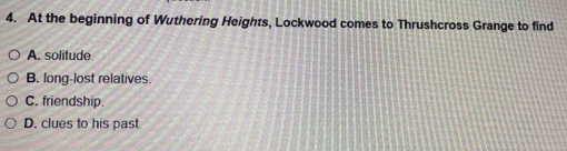 At the beginning of Wuthering Heights, Lockwood comes to Thrushcross Grange to find
A. solitude
B. long-lost relatives.
C. friendship.
D. clues to his past