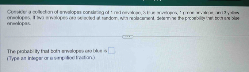 Consider a collection of envelopes consisting of 1 red envelope, 3 blue envelopes, 1 green envelope, and 3 yellow 
envelopes. If two envelopes are selected at random, with replacement, determine the probability that both are blue 
envelopes. 
The probability that both envelopes are blue is □. 
(Type an integer or a simplified fraction.)