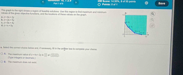 HW Score: 14.55%, 8 of 55 points Save
Points: 0 of 1
The graph to the right shows a region of feasible solutions. Use this region to find maximum and minimum
values of the given objective functions, and the locations of these values on the graph.
a. z=4x+2y
b. z=2x+5y
c. z=5x+4y
d. z=x+5y
a. Select the correct choice below and, if necessary, fill in the anilwer box to complete your choice
A. The maximum valus of z=4x+2y is □ at (∪ Dendpmatrix
(Type integers or decimals.)
B. The maximum does not exist.