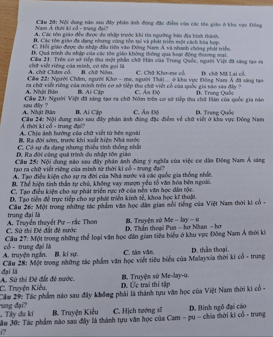 Nội dung nào sau đây phản ánh đúng đặc điểm của các tôn giáo ở khu vực Đông
Nam Á thời kì cổ - trung đại?
A. Các tôn giáo đều được du nhập trước khi tín ngưỡng bản địa hình thành.
B. Các tôn giáo đa dạng nhưng cùng tồn tại và phát triển một cách hòa hợp.
C. Hồi giáo được du nhập đầu tiên vào Đông Nam Á và nhanh chóng phát triển.
D. Quá trình du nhập của các tôn giáo không thông qua hoạt động thương mại.
Câu 21: Trên cơ sở tiếp thu một phần chữ Hán của Trung Quốc, người Việt đã sáng tạo ra
chữ viết riêng của mình, có tên gọi là
A. chữ Chăm cổ, B. chữ Nôm. C. Chữ Khơ-me cổ. D. chữ Mã Lai cổ,
Câu 22: Người Chăm, người Khơ - me, người Thái... ở khu vực Đông Nam Á đã sáng tạo
ra chữ viết riêng của mình trên cơ sở tiếp thu chữ viết cổ của quốc gia nào sau đây ?
A. Nhật Bản B. Ai Cập C. Ấn Độ D. Trung Quốc
Câu 23: Người Việt đã sáng tạo ra chữ Nôm trên cơ sở tiếp thu chữ Hán của quốc gia nào
sau đây ?
A. Nhật Bản B. Ai Cập C. Ấn Độ D. Trung Quốc
Câu 24: Nội dung nào sau đây phản ánh đúng đặc điểm về chữ viết ở khu vực Đông Nam
Á thời kì cổ - trung đại?
A. Chịu ảnh hưởng của chữ viết từ bên ngoài
B. Ra đời sớm, trước khi xuất hiện Nhà nước
C. Có sự đa dạng nhưng thiếu tính thống nhất
D. Ra đời cùng quá trình du nhập tôn giáo
Câu 25: Nội dung nào sau đây phản ánh đúng ý nghĩa của việc cư dân Đông Nam Á sáng
tạo ra chữ viết riêng của mình từ thời kì cổ - trung đại?
A. Tạo điều kiện cho sự ra đời của Nhà nước và các quốc gia thống nhất.
B. Thể hiện tinh thần tự chủ, không vay mượn yếu tố văn hóa bên ngoài.
C. Tạo điều kiện cho sự phát triển rực rỡ của nền văn học dân tộc.
D. Tạo tiền đề trực tiếp cho sự phát triển kinh tế, khoa học kĩ thuật.
Câu 26: Một trong những tác phẩm văn học dân gian nổi tiếng của Việt Nam thời kì cổ -
trung đại là
A. Truyền thuyết Pư - rắc Thon  B. Truyện sử Me - lay - u
C. Sử thi Đẻ đất đẻ nước  D. Thần thoại Pun - hơ Nhan - hơ
Câu 27: Một trong những thể loại văn học dân gian tiểu biểu ở khu vực Đông Nam Á thời kì
cổ - trung đại là
A. truyện ngắn. B. kí sự. C. tản văn. D. thần thoại.
Câu 28: Một trong những tác phẩm văn học viết tiêu biểu của Malayxia thời kì cổ - trung
đại là
A. Sử thi Đẻ đất đẻ nước. B. Truyện sử Me-lay-u.
C. Truyện Kiều. D. Ức trai thi tập
Câu 29: Tác phẩm nào sau đây không phải là thành tựu văn học của Việt Nam thời kì cổ -
rung đại?
. Tây du kí B. Truyện Kiều C. Hịch tướng sĩ D. Bình ngô đại cáo
ầu 30: Tác phẩm nào sau đây là thành tựu văn học của Cam - pu - chia thời kì cổ - trung
i?