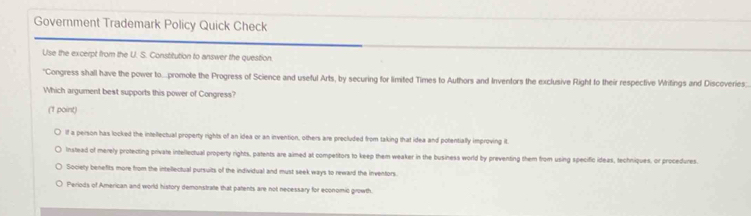 Government Trademark Policy Quick Check
Use the excerpt from the U. S. Constitution to answer the question
"Congress shall have the power to...promote the Progress of Science and useful Arts, by securing for limited Times to Authors and Inventors the exclusive Right to their respective Writings and Discoveries.
Which argument best supports this power of Congress?
(1 point)
If a person has locked the intellectual property rights of an idea or an invention, others are precluded from taking that idea and potentially improving it.
Instead of merely protecting private intellectual property rights, patents are aimed at competitors to keep them weaker in the business world by preventing them from using specific ideas, techniques, or procedures.
Society benefits more from the intellectual pursuits of the individual and must seek ways to reward the inventors.
Periods of American and world history demonstrate that patents are not necessary for economic growth.