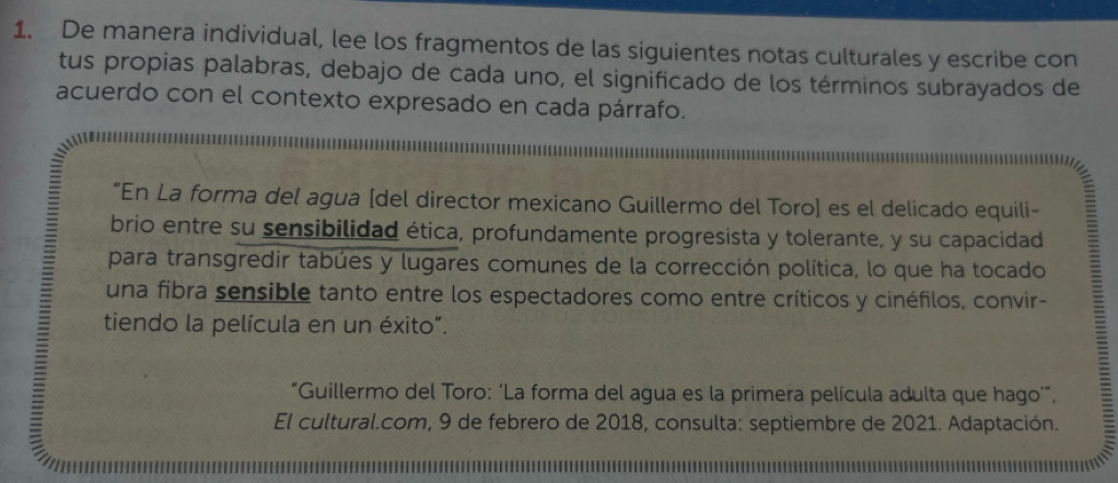 De manera individual, lee los fragmentos de las siguientes notas culturales y escribe con 
tus propias palabras, debajo de cada uno, el significado de los términos subrayados de 
acuerdo con el contexto expresado en cada párrafo. 
“En La forma del agua [del director mexicano Guillermo del Toro] es el delicado equili- 
brio entre su sensibilidad ética, profundamente progresista y tolerante, y su capacidad 
para transgredir tabúes y lugares comunes de la corrección política, lo que ha tocado 
una fibra sensible tanto entre los espectadores como entre críticos y cinéfilos, convir- 
tiendo la película en un éxito”. 
“Guillermo del Toro: ‘La forma del agua es la primera película adulta que hago’”, 
y 6 El cultural.com, 9 de febrero de 2018, consulta: septiembre de 2021. Adaptación.