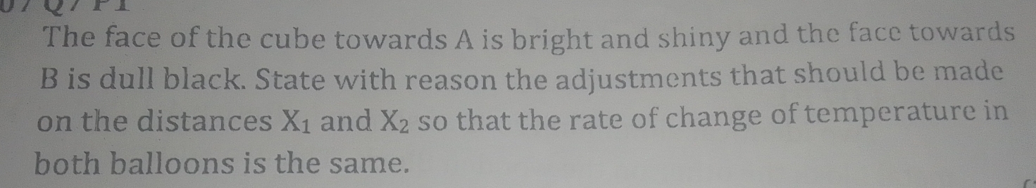 The face of the cube towards A is bright and shiny and the face towards 
B is dull black. State with reason the adjustments that should be made 
on the distances X_1 and X_2 so that the rate of change of temperature in 
both balloons is the same.