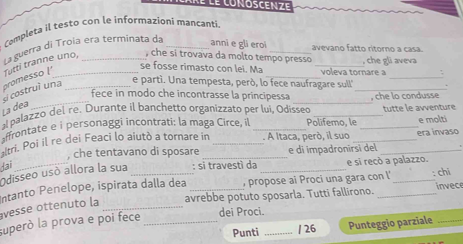 Ré le conoscenze 
Completa il testo con le informazioni mancantí, 
La guerra di Troía era terminata da 
anni e gli eroi avevano fatto ritorno a casa. 
promesso Tutti tranne uno, 
, che si trovava da molto tempo presso , che gli aveva 
_ 
_ 
se fosse rimasto con lei. Ma _voleva tornare a 
. 
_ 
_ 
si costruì una 
e partí. Una tempesta, però, lo fece naufragare sull' 
fece in modo che incontrasse la principessa 
, che lo condusse 
La dea 
_ 
a palazzo del re. Durante il banchetto organizzato per lui, Odisseo _tutte le avventure 
affrontate e i personaggi incontrati: la maga Circe, il _Polifemo, le_ _e molti 
altri. Poi il re dei Feaci lo aiutò a tornare in . A Itaca, però, il suo _era invaso 
, che tentavano di sposare e di impadronirsi del 
dai_ : si travestì da _e si recò a palazzo. 
Odisseo usó allora la sua 
Intanto Penelope, ispirata dalla dea _, propose ai Proci una gara con l' _: chi 
avrebbe potuto sposarla. Tutti fallirono. invece 
vesse ottenuto la_ 
superò la prova e poi fece_ 
dei Proci. 
Punti _/ 26 Punteggio parziale_