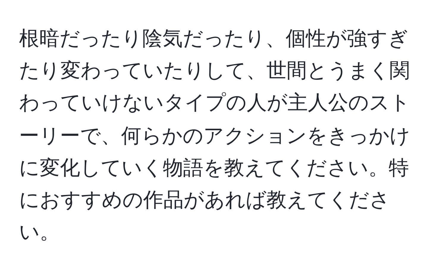 根暗だったり陰気だったり、個性が強すぎたり変わっていたりして、世間とうまく関わっていけないタイプの人が主人公のストーリーで、何らかのアクションをきっかけに変化していく物語を教えてください。特におすすめの作品があれば教えてください。