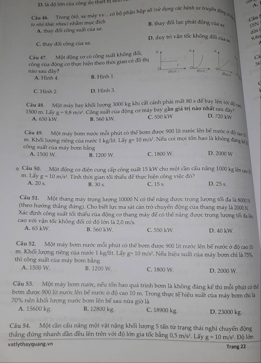 D. là độ lớn của công do thiết bị si
A. 
Câu 46. Trong ôtô, xe máy vv... có bộ phận hộp số (sử dụng các bánh xe truyền động có ba Câu 5
to nhỏ khác nhau) nhằm mục đích
B. thay đối lực phát động của xe. 15N
A. thay đổi công suất của xe.
dời (
D. duy trì vận tốc không đối của xe.
9,8m
C. thay đổi công của xe.
Câu 47. Một động cơ có công suất không đối, A A、
công của động cơ thực hiện theo thời gian có đồ thịCâ
36
nào sau đây? Hình 1o
Hình 3
A. Hình 4. B. Hình 1. 2
(
C. Hình 2. D. Hình 3.
Câu 48. Một máy bay khối lượng 3000 kg khi cất cánh phải mất 80 s để bay lên tới độ cao
1500 m. Lấy g=9,8m/s^2. Công suất của động cơ máy bay gần giá trị nào nhất sau đây?
A. 650 kW. B. 560 kW. C. 550 kW
D. 720 kW
Câu 49. Một máy bơm nước mỗi phút có thể bơm được 900 lít nước lên bể nước ở độ cao 10
m. Khối lượng riêng của nước 1 kg/lít. Lấy g=10m/s^2 ếu coi mọi tổn hao là không đáng kế
công suất của máy bơm bằng D. 2000 W
A. 1500 W. B. 1200 W. C. 1800 W.
Câu 50. Một động cơ điện cung cấp công suất 15 kW cho một cần cấu nâng 1000 kg lên cao 30
m. Lấy g=10m/s^2 *. Tính thời gian tối thiểu để thực hiện công việc đó?
A. 20 s. B. 30 s. C. 15 s. D. 25 s.
Câu 51. Một thang máy trọng lượng 10000 N có thể nâng được trọng lượng tối đa là 8000 N
(theo hướng thẳng đứng). Cho biết lực ma sát cản trở chuyển động của thang máy là 2000 N.
Xác định công suất tối thiếu của động cơ thang máy để có thể nâng được trọng lượng tối đa lêm
cao với vận tốc không đổi có độ lớn là 2,0 m/s.
A. 65 kW. B. 560 kW. C. 550 kW. D. 40 kW.
Câu 52. Một máy bơm nước mỗi phút có thể bơm được 900 lít nước lên bể nước ở độ cao 10
m. Khối lượng riêng của nước 1 kg/lít. Lấy g=10m/s^2. ếu hiệu suất của máy bơm chi là 75%
thì công suất của máy bơm bằng
A. 1500 W. B. 1200 W. C. 1800 W. D. 2000 W.
Câu 53. Một máy bơm nước, nếu tổn hao quá trình bơm là không đáng kể thì mỗi phút có thể
bom được 900 lít nước lên bể nước ở độ cao 10 m. Trong thực tế hiệu suất của máy bơm chỉ là
70% nên khối lượng nước bơm lên bể sau nửa giờ là
A. 15600 kg. B. 12800 kg. C. 18900 kg. D. 23000 kg.
Câu 54. Một cần cấu nâng một vật nặng khối lượng 5 tấn từ trạng thái nghi chuyển động
thẳng đứng nhanh dần đều lên trên với độ lớn gia tốc bằng 0,5m/s^2. Lấy g=10m/s^2 Độ lớn
vatlythayquang.vn
Trang 22