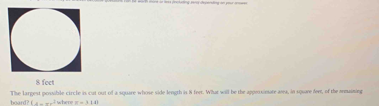 Dons can be worth more or less (including zero) depending on your answer.
8 feet
The largest possible circle is cut out of a square whose side length is 8 feet. What will be the approximate area, in square feet, of the remaining 
board? (A=π r^2 where π =3.14)