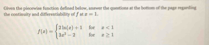 Given the piecewise function defined below, answer the questions at the bottom of the page regarding 
the continuity and differentiability of f at x=1.
f(x)=beginarrayl 2ln (x)+1forx<1 3x^2-2forx≥ 1endarray.