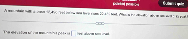 point(s) possible Submit quiz 
A mountain with a base 12,496 feet below sea level rises 22,432 feet. What is the elevation above sea level of its peak? 
The elevation of the mountain's peak is □ feet above sea level.