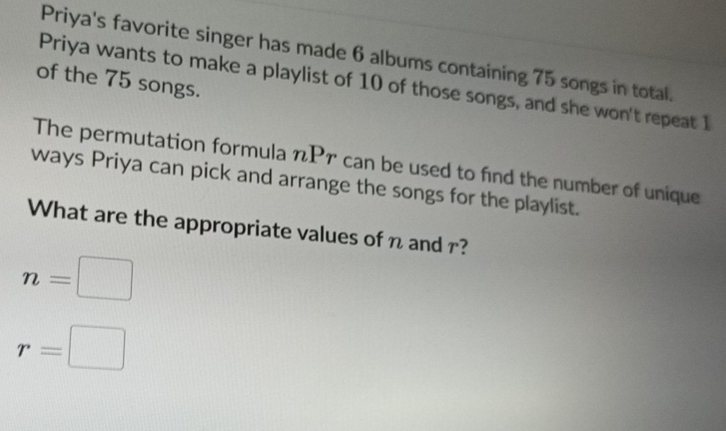 Priya's favorite singer has made 6 albums containing 75 songs in total. 
of the 75 songs. 
Priya wants to make a playlist of 10 of those songs, and she won't repeat 1
The permutation formula nPr can be used to find the number of unique 
ways Priya can pick and arrange the songs for the playlist. 
What are the appropriate values of n and r?
n=□
r=□