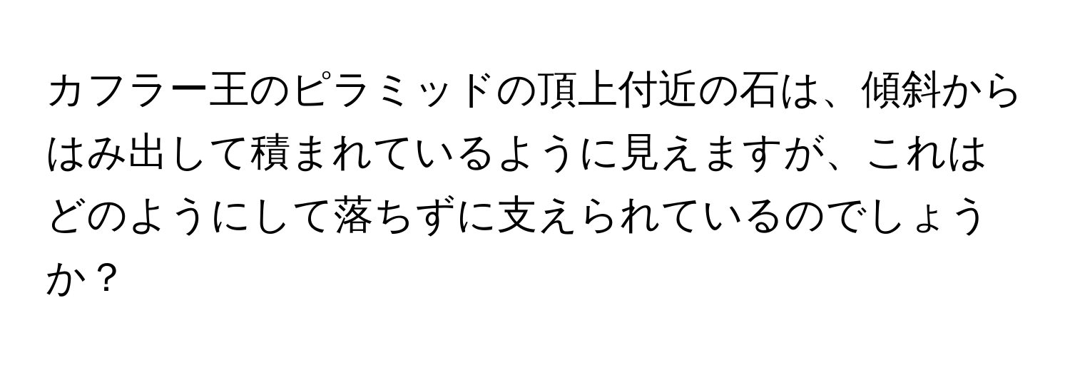 カフラー王のピラミッドの頂上付近の石は、傾斜からはみ出して積まれているように見えますが、これはどのようにして落ちずに支えられているのでしょうか？