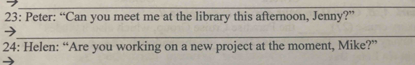 23: Peter: “Can you meet me at the library this afternoon, Jenny?” 
_ 
24: Helen: “Are you working on a new project at the moment, Mike?”