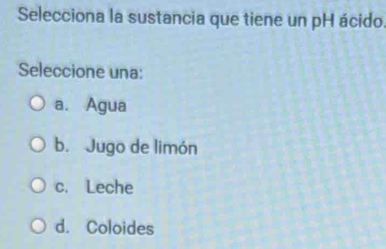 Selecciona la sustancia que tiene un pH ácido.
Seleccione una:
a. Agua
b. Jugo de limón
c. Leche
d. Coloides