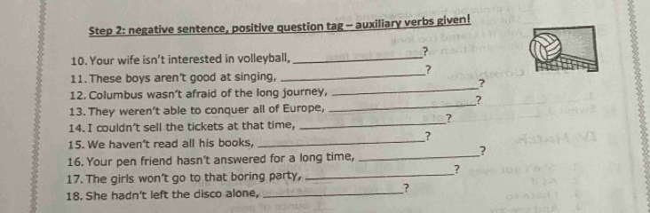 negative sentence, positive question tag - auxiliary verbs given! 
? 
10. Your wife isn't interested in volleyball,_ 
? 
_ 
11. These boys aren't good at singing, 
_ 
? 
12. Columbus wasn’t afraid of the long journey, 
? 
13. They weren't able to conquer all of Europe, 
_ 
_ 
? 
14. I couldn't sell the tickets at that time, 
? 
15. We haven't read all his books,_ 
? 
16. Your pen friend hasn't answered for a long time,_ 
? 
17. The girls won't go to that boring party,_ 
18. She hadn't left the disco alone,_ 
?