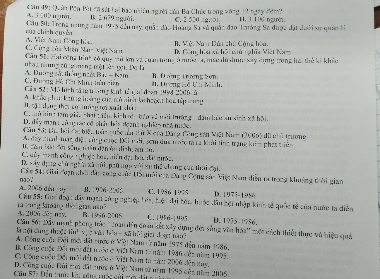 Quân Pôn Pốt đã sát hại bao nhiêu người dân Ba Chúc trong vòng 12 ngày đêm?
A. 3 000 người. B. 2 679 người. C. 2 500 người. D. 3 100 người.
Câu 50: Trong những năm 1975 đến nay, quần đảo Hoàng Sa và quần đảo Trường Sa được đặt dưới sự quản lí
của chính quyền
A. Việt Nam Cộng hòa. B. Việt Nam Dân chủ Cộng hòa.
C. Cộng hòa Miền Nam Việt Nam. D. Cộng hòa xã hội chủ nghĩa Việt Nam.
Câu 51: Hai công trình có quy mô lớn và quan trọng ở nước ta, mặc dù được xây dựng trong hai thế ki khác
nhau nhưng cùng mang một tên gọi. Đó là
A. Đường sắt thống nhất Bắc - Nam. B. Đường Trường Sơn.
C. Đường Hồ Chí Minh trên biển. D. Đường Hồ Chí Minh.
Câu 52: Mô hình tăng trưởng kinh tế giai đoạn 1998-2006 là
A. khắc phục khủng hoảng của mô hình kế hoạch hóa tập trung.
B. tận dụng thời cơ hướng tới xuất khẩu.
C. mô hình tam giác phát triển: kinh tế - bảo vệ môi trường - đảm bảo an sinh xã hội.
D. đầy mạnh công tác cổ phần hóa doanh nghiệp nhà nước.
Câu 53: Đại hội đại biểu toàn quốc lần thứ X của Đảng Cộng sản Việt Nam (2006) đã chủ trương
A. đầy mạnh toàn diện công cuộc Đổi mới, sớm đưa nước ta ra khỏi tình trạng kém phát triển.
B. đảm bảo đời sống nhân dân ổn định, ấm no.
C. đẩy mạnh công nghiệp hóa, hiện đại hóa đất nước.
D. xây dựng chủ nghĩa xã hội, phù hợp với xu thế chung của thời đại.
Câu 54: Giai đoạn khởi đầu công cuộc Đổi mới của Đảng Cộng sản Việt Nam diễn ra trong khoảng thời gian
nào?
A. 2006 đến nay. B. 1996-2006. C. 1986-1995. D. 1975-1986.
Câu 55: Giai đoạn đẩy mạnh công nghiệp hóa, hiện đại hóa, bước đầu hội nhập kinh tế quốc tế của nước ta diễn
ra trong khoảng thời gian nào?
A. 2006 đến nay. B. 1996-2006. C. 1986-1995. D. 1975-1986.
Câu 56: Đầy mạnh phong trào “Toàn dân đoàn kết xây dựng đời sống văn hóa” một cách thiết thực và hiệu quả
là nội dung thuộc lĩnh vực văn hóa - xã hội giai đoạn nào?
A. Công cuộc Đổi mới đất nước ở Việt Nam từ năm 1975 đến năm 1986.
B. Công cuộc Đổi mới đất nước ở Việt Nam từ năm 1986 đến năm 1995.
C. Công cuộc Đổi mới đất nước ở Việt Nam từ năm 2006 đến nay.
D. Công cuộc Đổi mới đất nước ở Việt Nam từ năm 1995 đến năm 2006.
Câu 57: Đến trước khi công cuộc đổi mới đất nướa