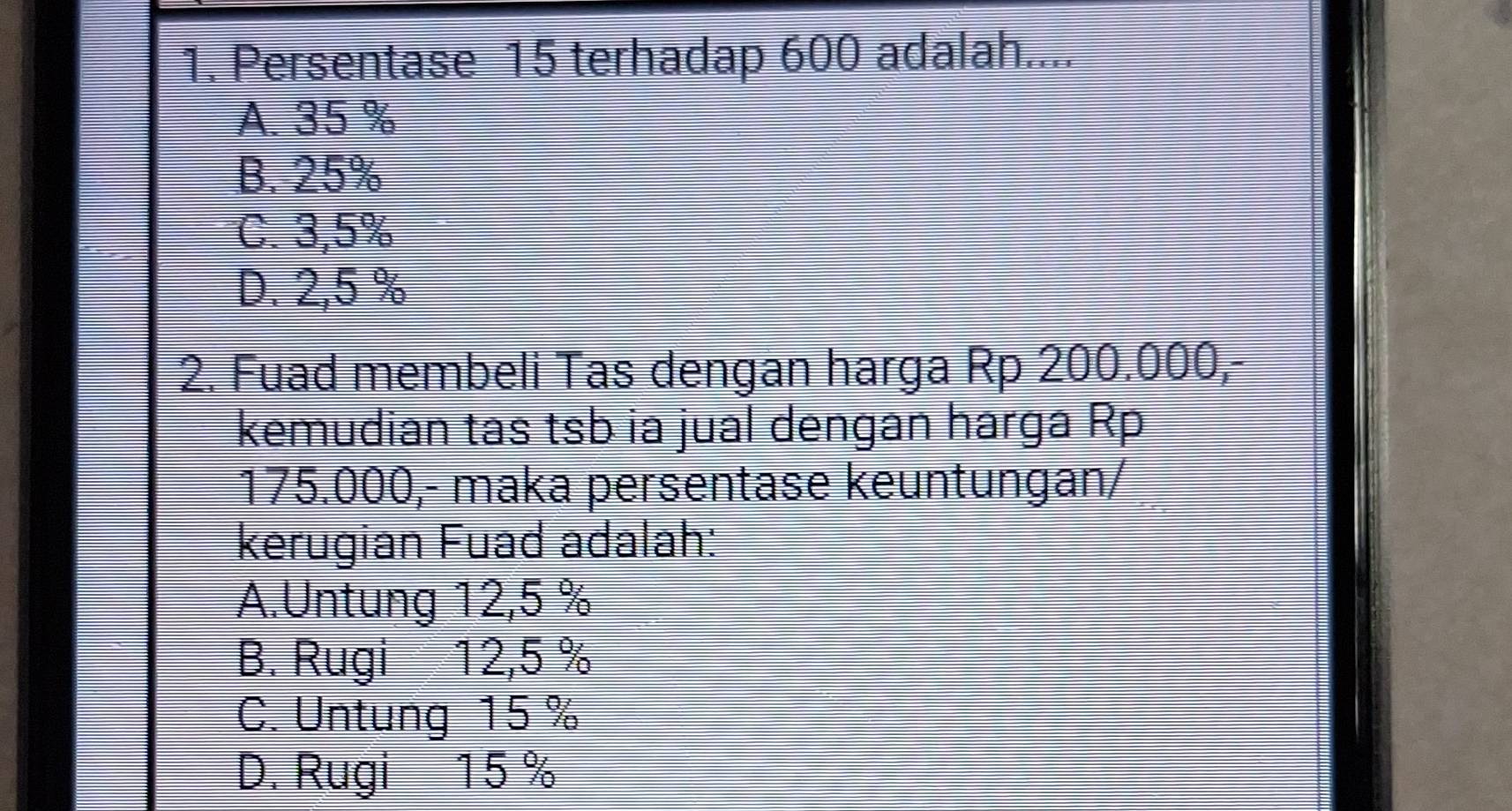 Persentase 15 terhadap 600 adalah....
A. 35 %
B. 25%
C. 3,5%
D. 2,5 %
2. Fuad membeli Tas dengan harga Rp 200.000,-
kemudian tas tsb ia jual dengan harga Rp
175.000,- maka persentase keuntungan/
kerugian Fuad adalah:
A.Untung 12,5 %
B. Rugi 12,5 %
C. Untung 15 %
D. Rugi 15%