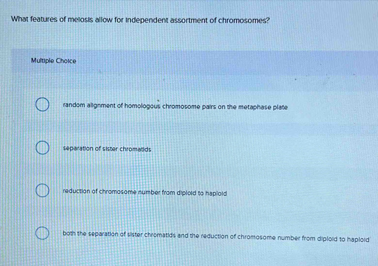 What features of meiosis allow for independent assortment of chromosomes?
Multiple Choice
random alignment of homologous chromosome pairs on the metaphase plate
separation of sister chromatids
reduction of chromosome number from diploid to haploid
both the separation of sister chromatids and the reduction of chromosome number from diploid to haploid