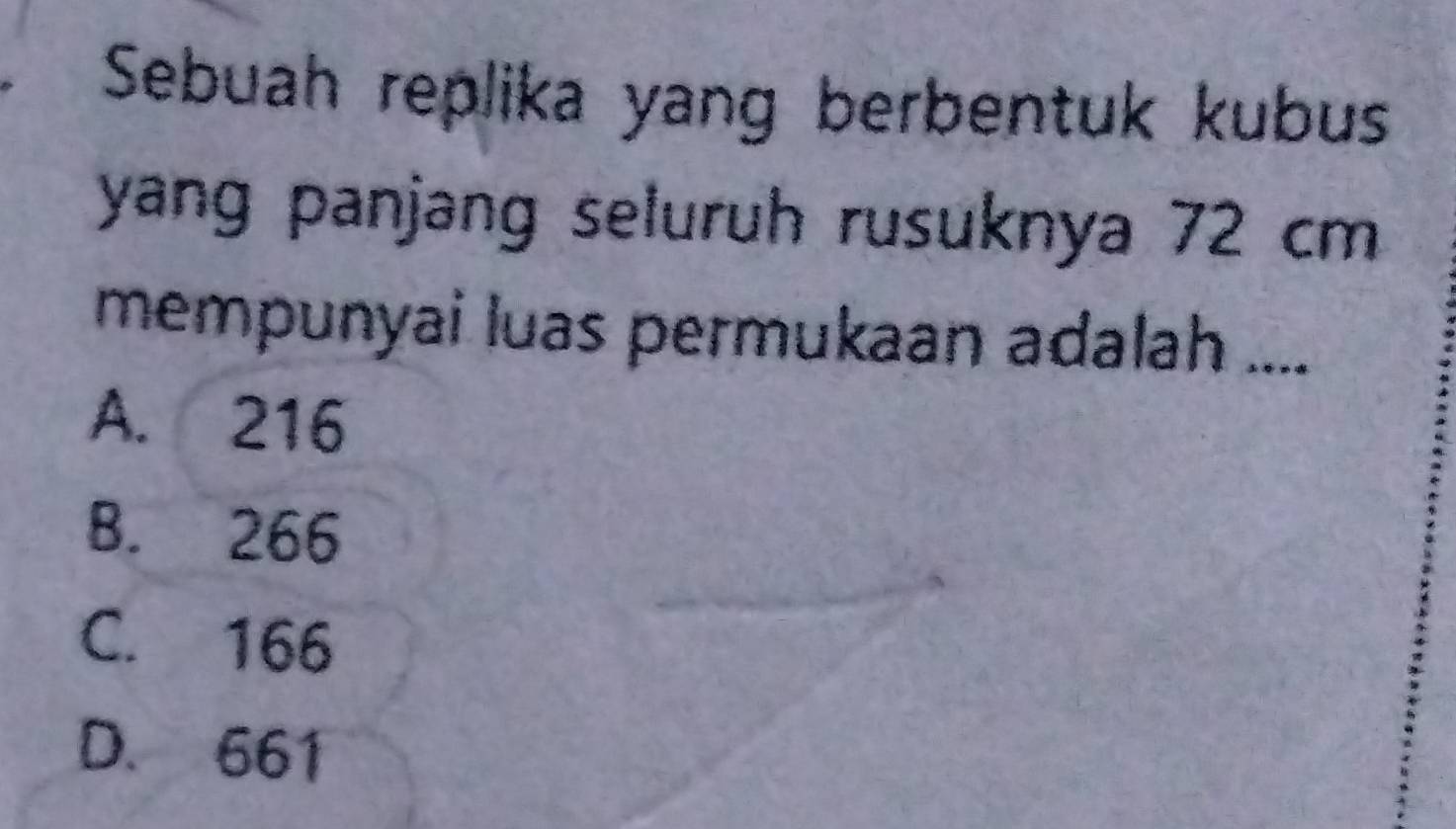 Sebuah replika yang berbentuk kubus
yang panjang seluruh rusuknya 72 cm
mempunyai luas permukaan adalah ....
A. 216
B. 266
C. 166
D. 661