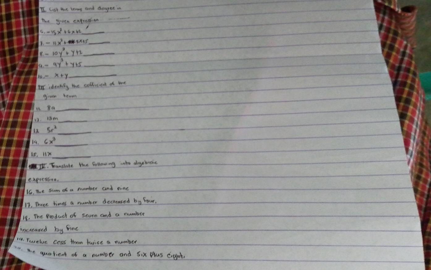 II list the lears and dogree in 
The geven expresion 
_ 
C. -15x^2+6x+2 _ 
1. -11x^2+8x+5 _ 
8. 10y^3+y+2 _ 
a. - 9y^3+y+5 _ 
10 x+y
_ 
Iidentify the collicient of me 
given term 
11. 8a _ 
12. 13m _ 
12 5r^2 _ 
_ 
14. 6x^3
18. 
_ 
I. Fansiate the following into dgebroic 
expressva. 
1. The sum of a number and nine 
11, Three times a number decreased b_y Your, 
18. The Produch of seven and a number 
increased by fine 
14. Twelve cess than Juice a number 
e. the querient of a number and 6ix plus eight