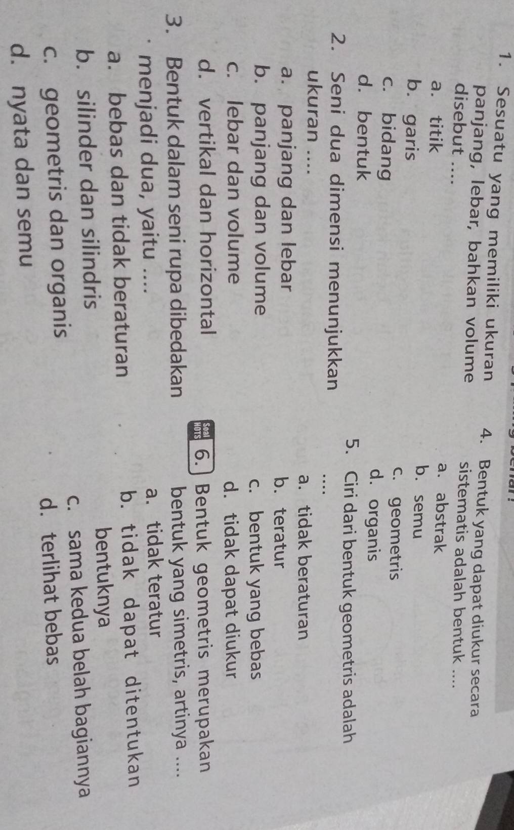 Sesuatu yang memiliki ukuran 4. Bentuk yang dapat diukur secara
panjang, lebar, bahkan volume sistematis adalah bentuk ....
disebut ....
a. abstrak
a. titik b. semu
b. garis
c. geometris
c. bidang d. organis
d. bentuk
5. Ciri dari bentuk geometris adalah
2. Seni dua dimensi menunjukkan
ukuran_
_
a. tidak beraturan
a. panjang dan lebar b. teratur
b. panjang dan volume
c. bentuk yang bebas
c. lebar dan volume d. tidak dapat diukur
d. vertikal dan horizontal
OTS 6.] Bentuk geometris merupakan
3. Bentuk dalam seni rupa dibedakan bentuk yang simetris, artinya ....
menjadi dua, yaitu .... a. tidak teratur
a. bebas dan tidak beraturan b. tidak dapat ditentukan
b. silinder dan silindris
bentuknya
c. sama kedua belah bagiannya
c. geometris dan organis
d.terlihat bebas
d. nyata dan semu