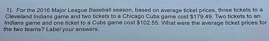 1). For the 2016 Major League Baseball season, based on average ticket prices, three tickets to a 
Cleveland Indians game and two tickets to a Chicago Cubs game cost $179.49. Two tickets to an 
Indians game and one ticket to a Cubs game cost $102.55. What were the average ticket prices for 
the two teams? Label your answers.